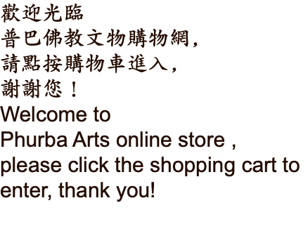 歡迎光臨 普巴佛教文物購物網, 請點按購物車進入, 謝謝您！ Welcome to Phurba Arts online store ,  please click the shopping cart to enter, thank you!